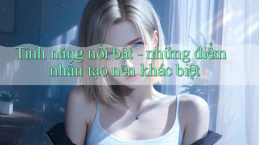 Tính năng nổi bật - những điểm nhấn tạo nên khác biệt Tính năng nổi bật - những điểm nhấn tạo nên khác biệt