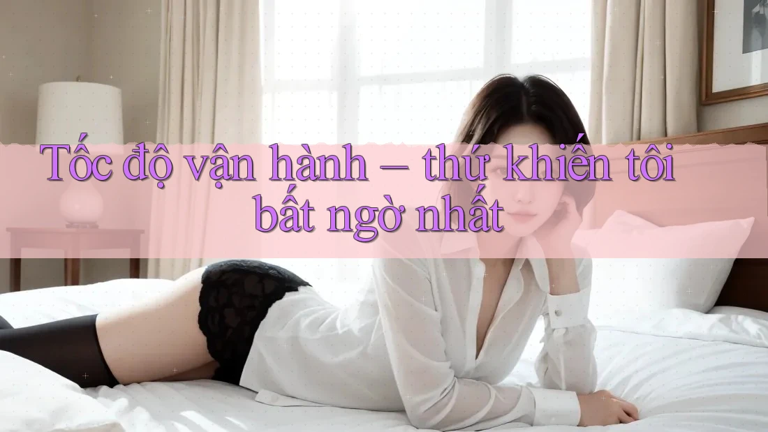 Tốc độ vận hành – thứ khiến tôi bất ngờ nhất Tốc độ vận hành – thứ khiến tôi bất ngờ nhất