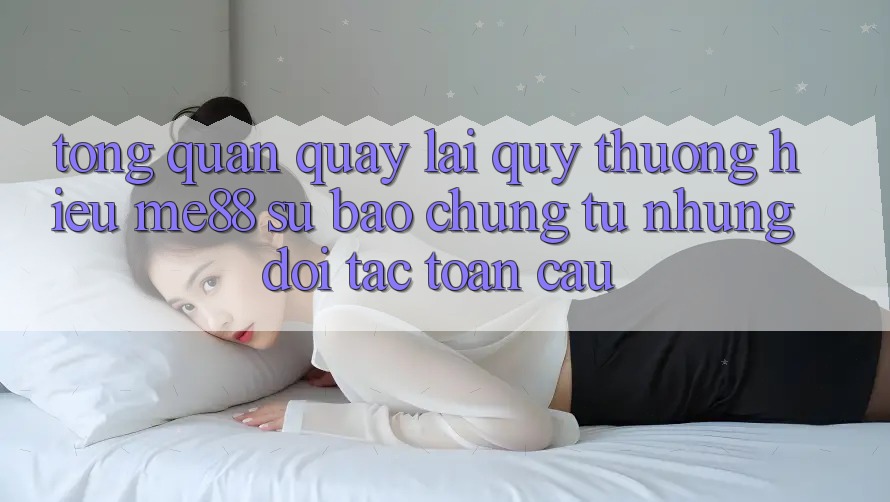 Tổng quan quay lại quý thương hiệu me88 - Sự bảo chứng từ những đối tác toàn cầu Tổng quan quay lại quý thương hiệu me88 - Sự bảo chứng từ những đối tác toàn cầu