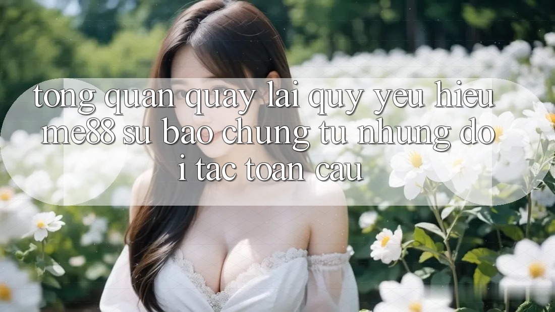 Tổng quan quay lại quý yêu hiệu me88 - Sự bảo chứng từ những đối tác toàn cầu