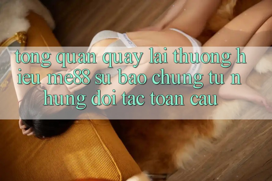 Tổng quan quay lại thương hiệu me88 - Sự bảo chứng từ những đối tác toàn cầu