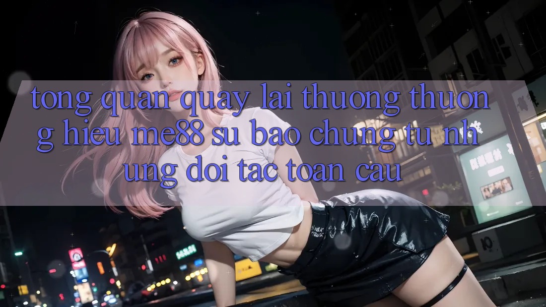 Tổng quan quay lại thương thương hiệu me88 - Sự bảo chứng từ những đối tác toàn cầu Tổng quan quay lại thương thương hiệu me88 - Sự bảo chứng từ những đối tác toàn cầu