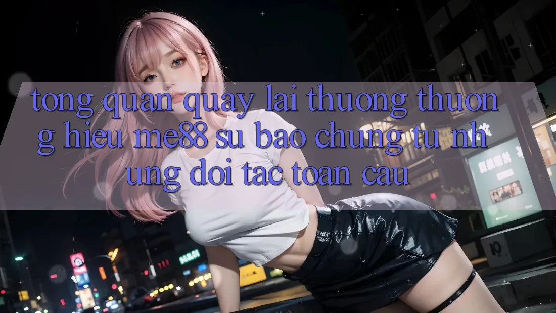 Tổng quan quay lại thương thương hiệu me88 - Sự bảo chứng từ những đối tác toàn cầu Tổng quan quay lại thương thương hiệu me88 - Sự bảo chứng từ những đối tác toàn cầu