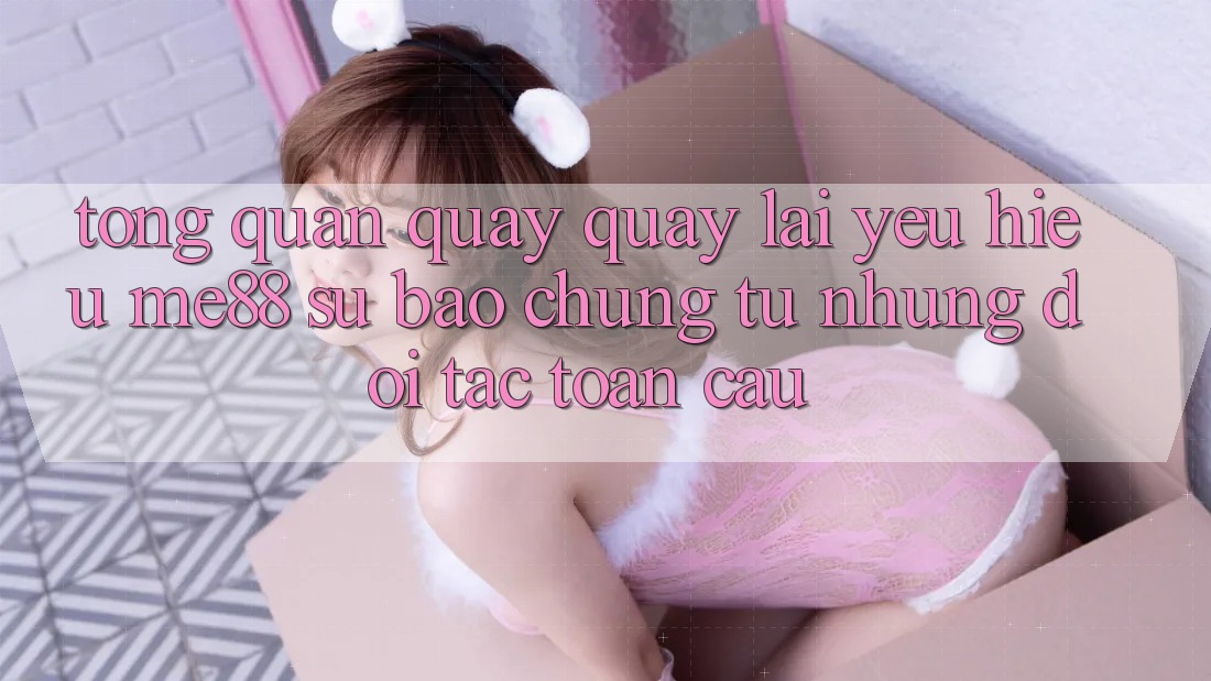 Tổng quan quay quay lại yêu hiệu me88 - Sự bảo chứng từ những đối tác toàn cầu Tổng quan quay quay lại yêu hiệu me88 - Sự bảo chứng từ những đối tác toàn cầu