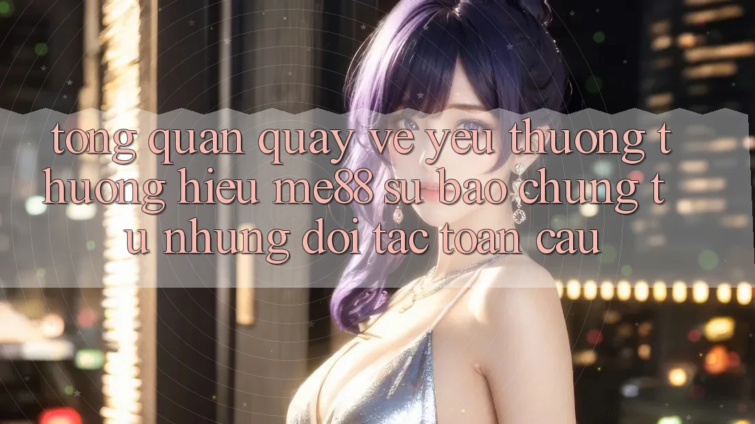 Tổng quan quay về yêu thương thương hiệu me88 - Sự bảo chứng từ những đối tác toàn cầu