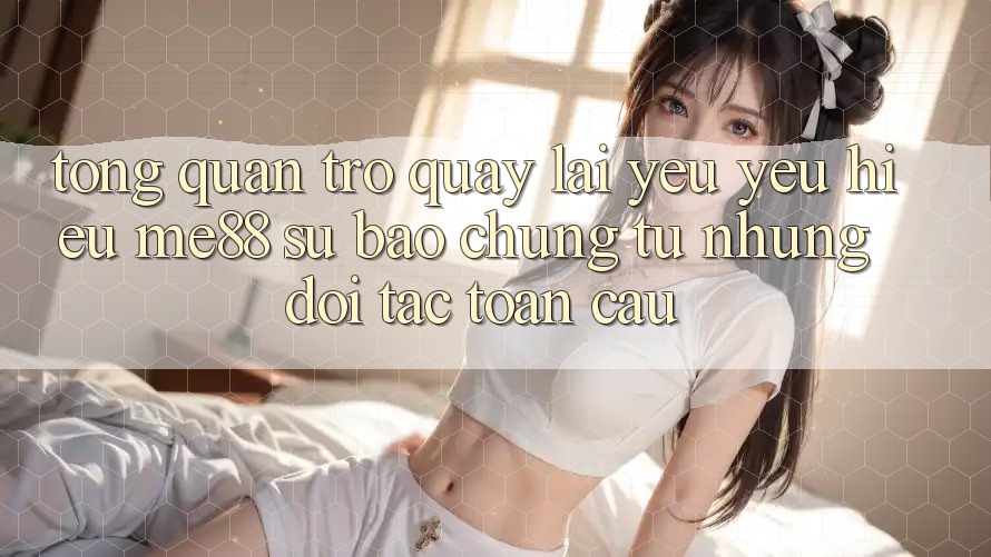 Tổng quan trở quay lại yêu yêu hiệu me88 - Sự bảo chứng từ những đối tác toàn cầu Tổng quan trở quay lại yêu yêu hiệu me88 - Sự bảo chứng từ những đối tác toàn cầu