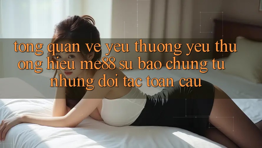 Tổng quan về yêu thương yêu thương hiệu me88 - Sự bảo chứng từ những đối tác toàn cầu Tổng quan về yêu thương yêu thương hiệu me88 - Sự bảo chứng từ những đối tác toàn cầu