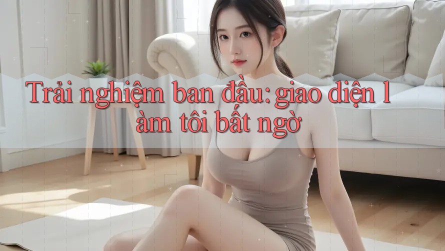 Trải nghiệm ban đầu: giao diện làm tôi bất ngờ Trải nghiệm ban đầu: giao diện làm tôi bất ngờ