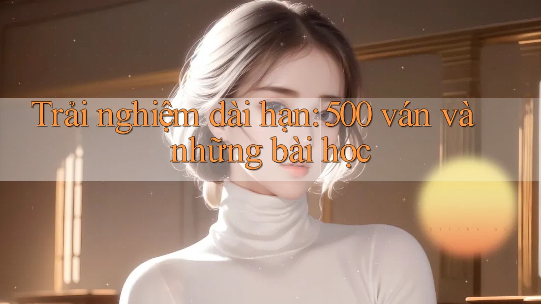 Trải nghiệm dài hạn: 500 ván và những bài học Trải nghiệm dài hạn: 500 ván và những bài học