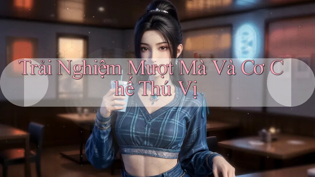 Trải Nghiệm Mượt Mà Và Cơ Chế Thú Vị Trải Nghiệm Mượt Mà Và Cơ Chế Thú Vị