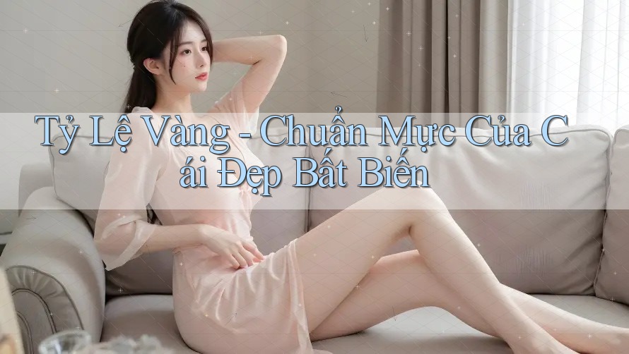 Tỷ Lệ Vàng - Chuẩn Mực Của Cái Đẹp Bất Biến Tỷ Lệ Vàng - Chuẩn Mực Của Cái Đẹp Bất Biến